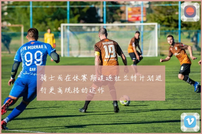 骑士或在休赛期追逐杜兰特计划进行更高规格的运作